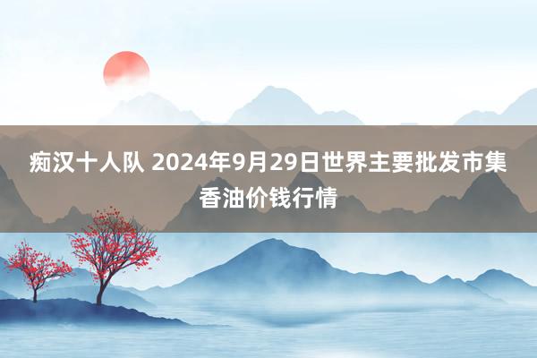 痴汉十人队 2024年9月29日世界主要批发市集香油价钱行情