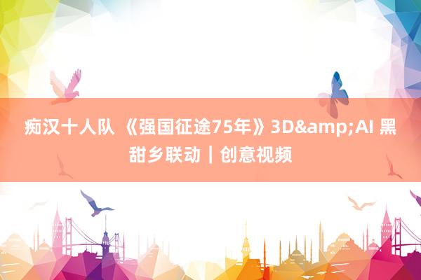 痴汉十人队 《强国征途75年》3D&AI 黑甜乡联动｜创意视频