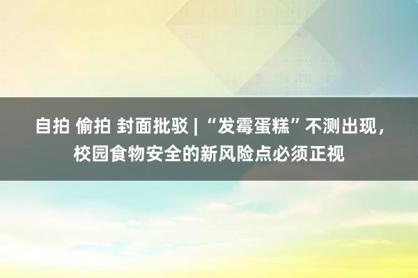 自拍 偷拍 封面批驳 | “发霉蛋糕”不测出现，校园食物安全的新风险点必须正视