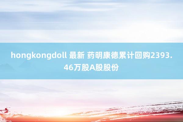 hongkongdoll 最新 药明康德累计回购2393.46万股A股股份