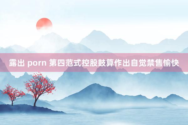 露出 porn 第四范式控股鼓算作出自觉禁售愉快