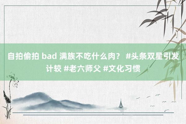 自拍偷拍 bad 满族不吃什么肉？ #头条双星引发计较 #老六师父 #文化习惯