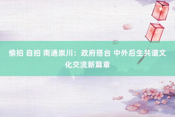 偷拍 自拍 南通崇川：政府搭台 中外后生共谱文化交流新篇章