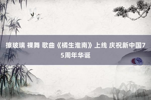 擦玻璃 裸舞 歌曲《橘生淮南》上线 庆祝新中国75周年华诞