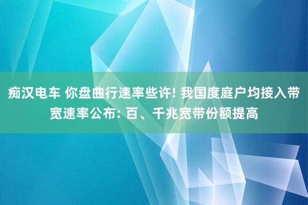 痴汉电车 你盘曲行速率些许! 我国度庭户均接入带宽速率公布: 百、千兆宽带份额提高