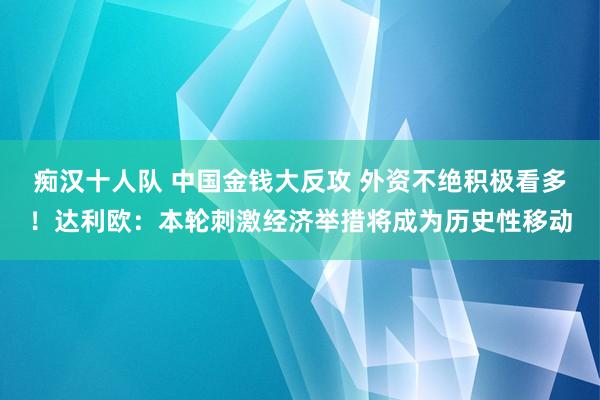 痴汉十人队 中国金钱大反攻 外资不绝积极看多！达利欧：本轮刺激经济举措将成为历史性移动