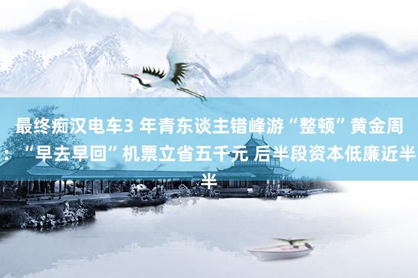 最终痴汉电车3 年青东谈主错峰游“整顿”黄金周：“早去早回”机票立省五千元 后半段资本低廉近半