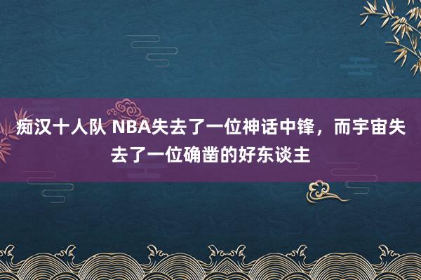 痴汉十人队 NBA失去了一位神话中锋，而宇宙失去了一位确凿的好东谈主