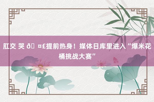 肛交 哭 🤣提前热身！媒体日库里进入“爆米花桶挑战大赛”