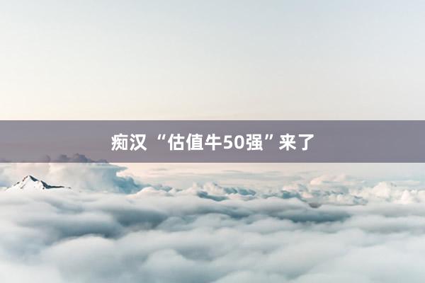 痴汉 “估值牛50强”来了