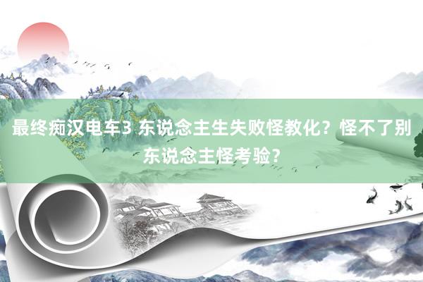 最终痴汉电车3 东说念主生失败怪教化？怪不了别东说念主怪考验？