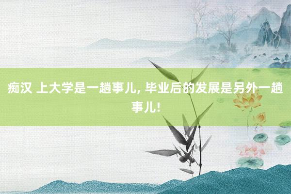 痴汉 上大学是一趟事儿， 毕业后的发展是另外一趟事儿!