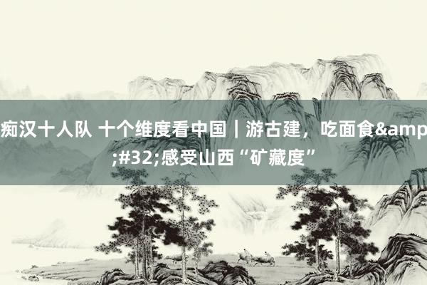 痴汉十人队 十个维度看中国｜游古建，吃面食&#32;感受山西“矿藏度”