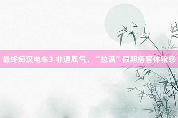 最终痴汉电车3 非遗凮气，“拉满”假期搭客体验感