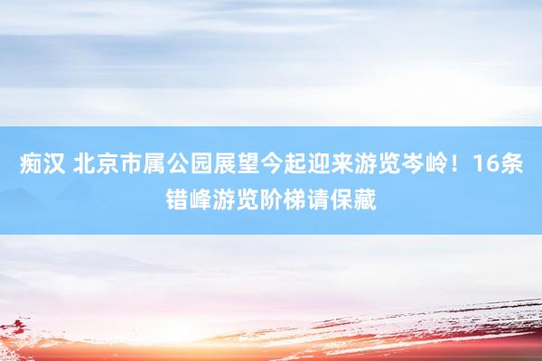 痴汉 北京市属公园展望今起迎来游览岑岭！16条错峰游览阶梯请保藏