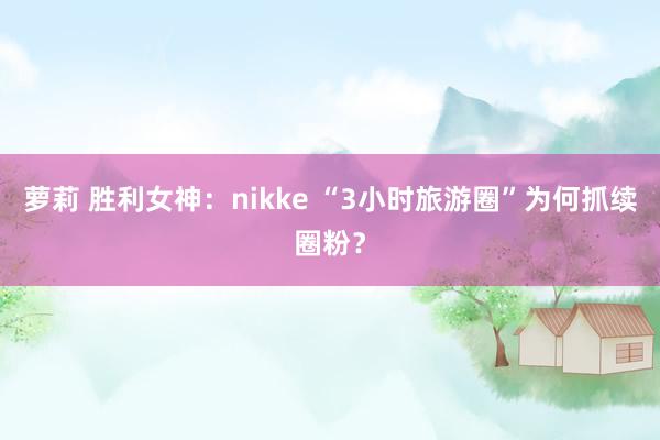 萝莉 胜利女神：nikke “3小时旅游圈”为何抓续圈粉？