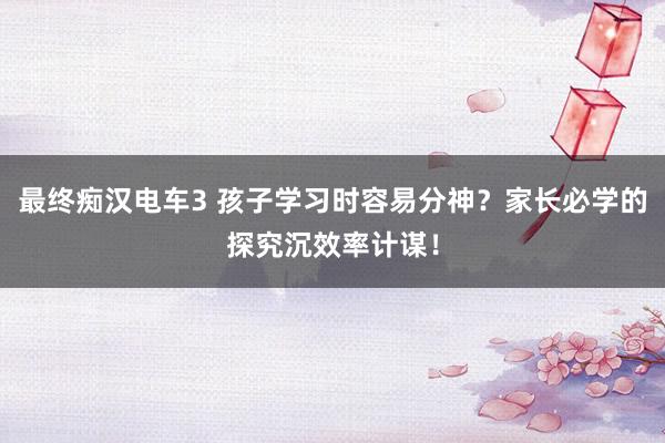 最终痴汉电车3 孩子学习时容易分神？家长必学的探究沉效率计谋！