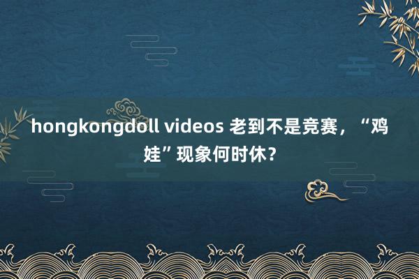 hongkongdoll videos 老到不是竞赛，“鸡娃”现象何时休？