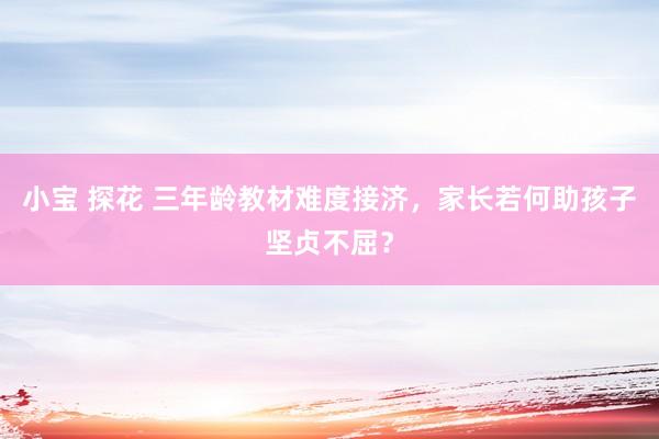 小宝 探花 三年龄教材难度接济，家长若何助孩子坚贞不屈？