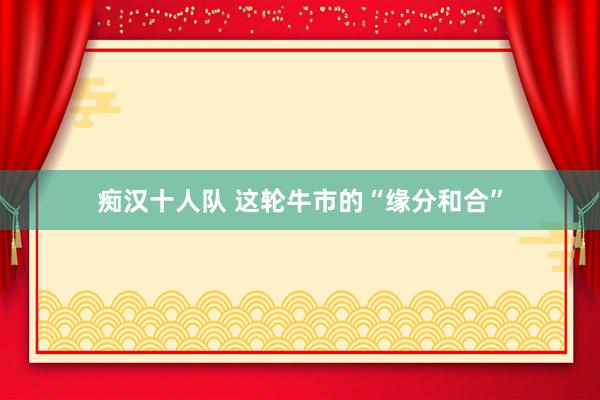 痴汉十人队 这轮牛市的“缘分和合”