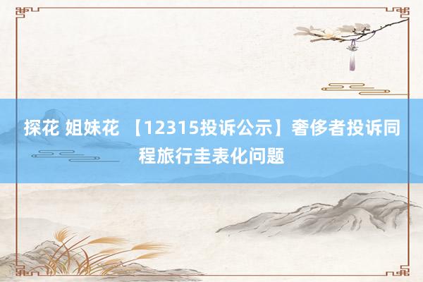 探花 姐妹花 【12315投诉公示】奢侈者投诉同程旅行圭表化问题
