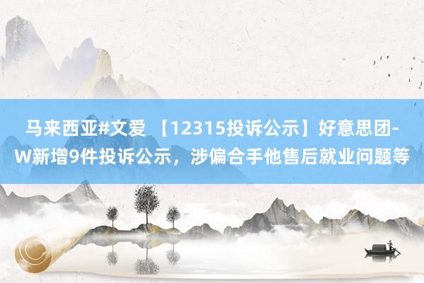 马来西亚#文爱 【12315投诉公示】好意思团-W新增9件投诉公示，涉偏合手他售后就业问题等