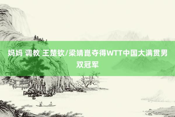 妈妈 调教 王楚钦/梁靖崑夺得WTT中国大满贯男双冠军