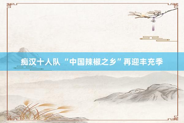 痴汉十人队 “中国辣椒之乡”再迎丰充季