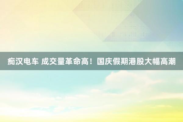 痴汉电车 成交量革命高！国庆假期港股大幅高潮