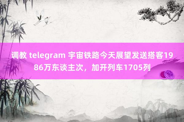 调教 telegram 宇宙铁路今天展望发送搭客1986万东谈主次，加开列车1705列
