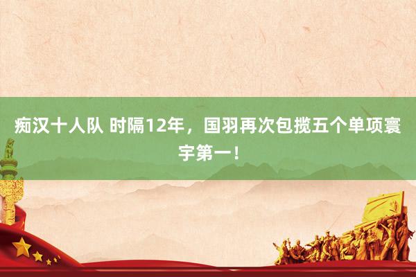 痴汉十人队 时隔12年，国羽再次包揽五个单项寰宇第一！