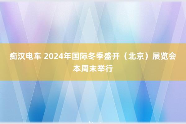 痴汉电车 2024年国际冬季盛开（北京）展览会本周末举行