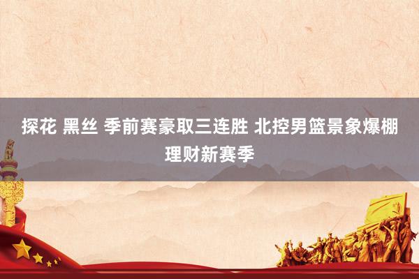 探花 黑丝 季前赛豪取三连胜 北控男篮景象爆棚理财新赛季