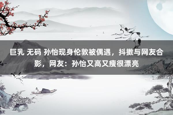 巨乳 无码 孙怡现身伦敦被偶遇，抖擞与网友合影，网友：孙怡又高又瘦很漂亮
