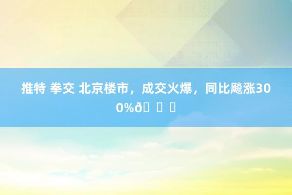 推特 拳交 北京楼市,成交火爆,同比飚涨300%📈