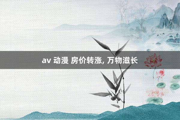 av 动漫 房价转涨， 万物滋长