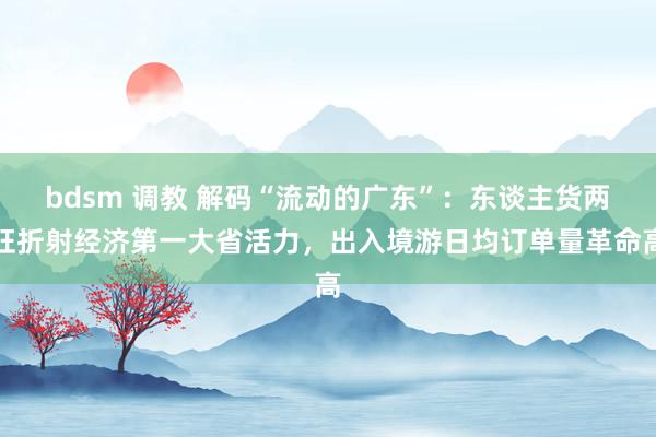 bdsm 调教 解码“流动的广东”：东谈主货两旺折射经济第一大省活力，出入境游日均订单量革命高