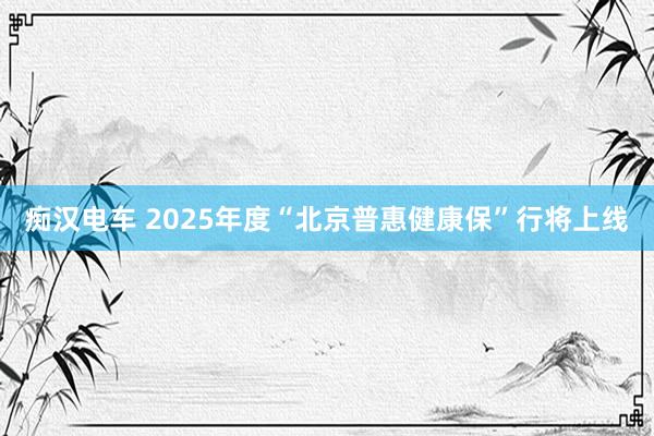 痴汉电车 2025年度“北京普惠健康保”行将上线