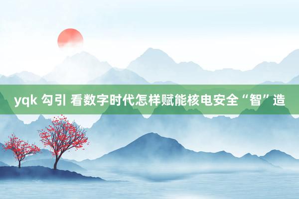 yqk 勾引 看数字时代怎样赋能核电安全“智”造