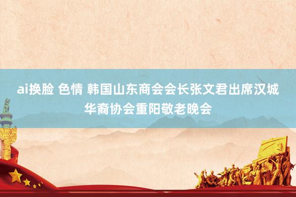 ai换脸 色情 韩国山东商会会长张文君出席汉城华裔协会重阳敬老晚会