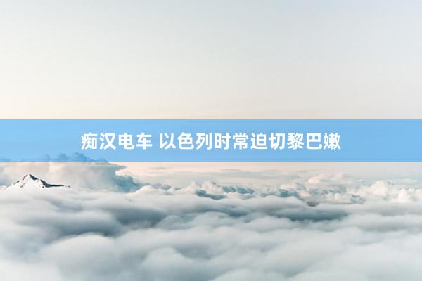 痴汉电车 以色列时常迫切黎巴嫩