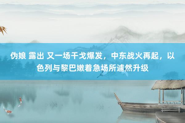 伪娘 露出 又一场干戈爆发，中东战火再起，以色列与黎巴嫩着急场所遽然升级