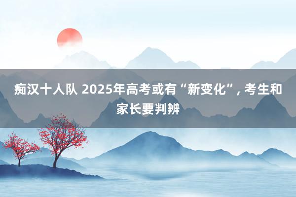 痴汉十人队 2025年高考或有“新变化”， 考生和家长要判辨