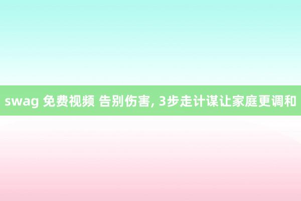swag 免费视频 告别伤害， 3步走计谋让家庭更调和