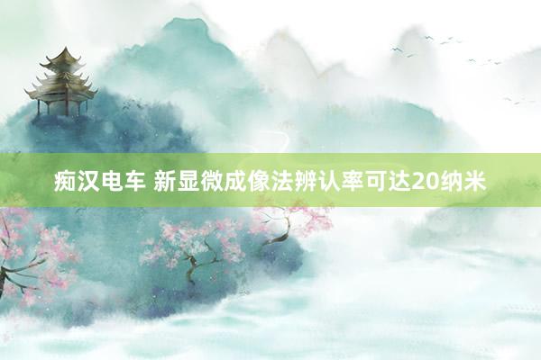 痴汉电车 新显微成像法辨认率可达20纳米