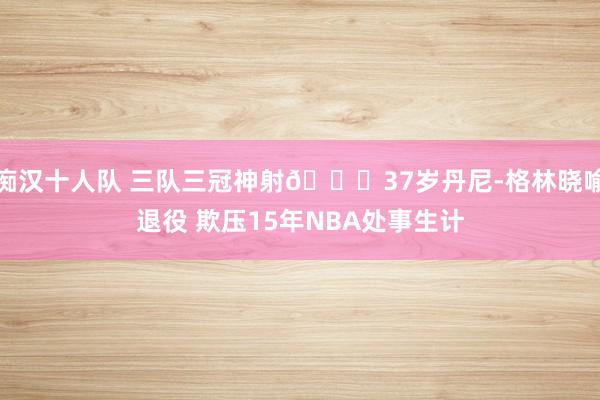 痴汉十人队 三队三冠神射👋37岁丹尼-格林晓喻退役 欺压15年NBA处事生计