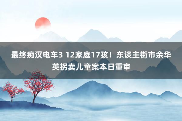最终痴汉电车3 12家庭17孩！东谈主街市余华英拐卖儿童案本日重审