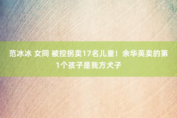 范冰冰 女同 被控拐卖17名儿童！余华英卖的第1个孩子是我方犬子