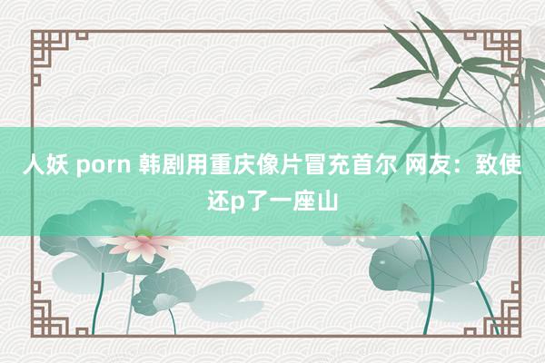 人妖 porn 韩剧用重庆像片冒充首尔 网友：致使还p了一座山