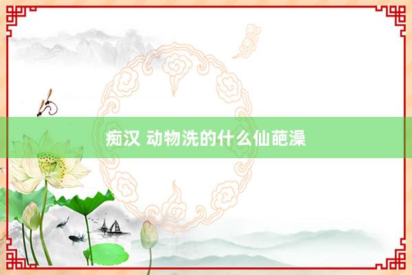 痴汉 动物洗的什么仙葩澡